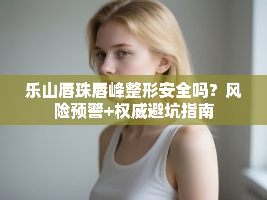 乐山唇珠唇峰整形安全吗？风险预警+权威避坑指南