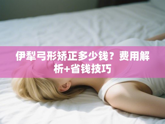 伊犁弓形矫正多少钱？费用解析+省钱技巧