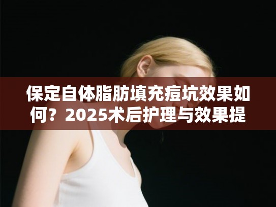 保定自体脂肪填充痘坑效果如何？2025术后护理与效果提升指南
