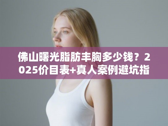 佛山曙光脂肪丰胸多少钱？2025价目表+真人案例避坑指南