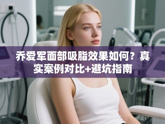 乔爱军面部吸脂效果如何？真实案例对比+避坑指南
