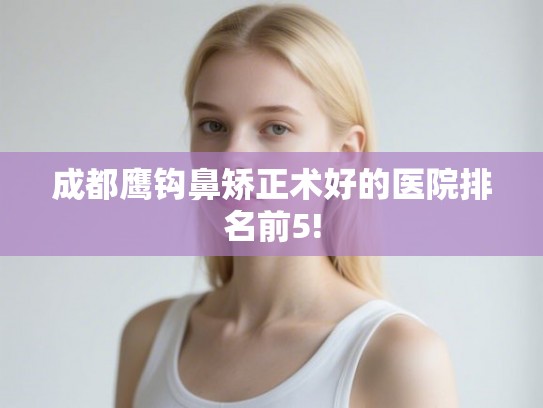成都鹰钩鼻矫正术好的医院排名前5!