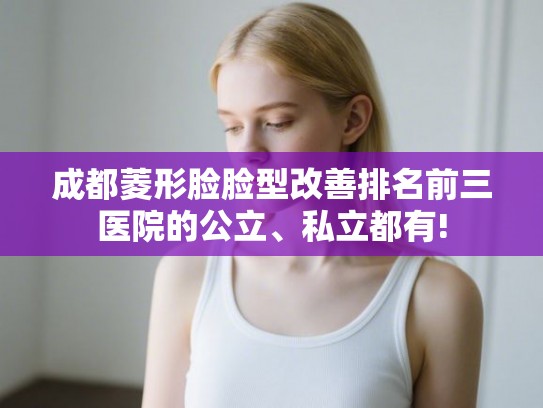 成都菱形脸脸型改善排名前三医院的公立、私立都有!
