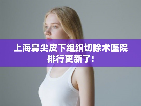 上海鼻尖皮下组织切除术医院排行更新了! 上海鼻尖皮下组织切除术医院排行更新了!