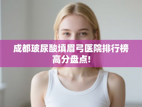 成都玻尿酸填眉弓医院排行榜高分盘点!