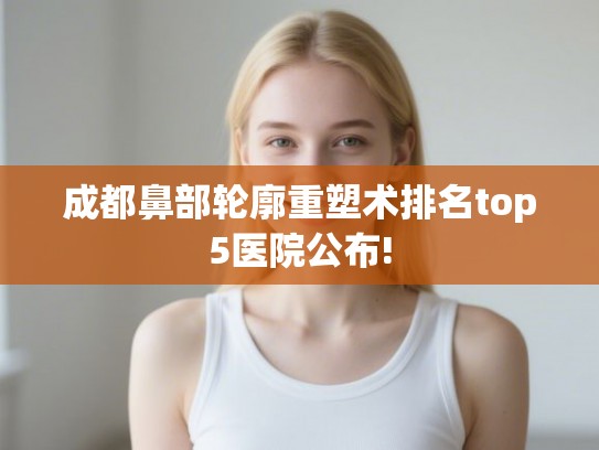 成都鼻部轮廓重塑术排名top5医院公布!