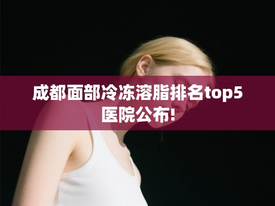 成都面部冷冻溶脂排名top5医院公布!