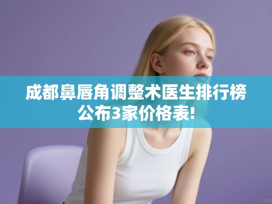 成都鼻唇角调整术医生排行榜公布3家价格表!