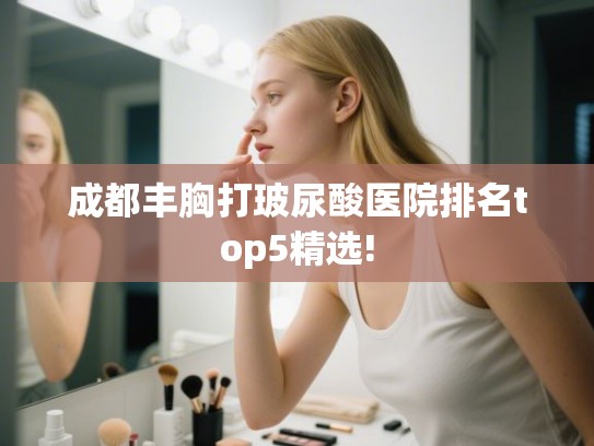 成都丰胸打玻尿酸医院排名top5精选!