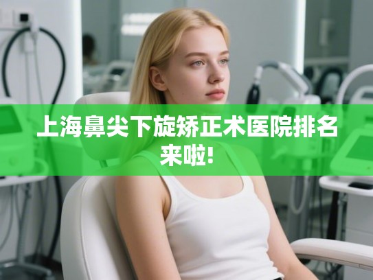 上海鼻尖下旋矫正术医院排名来啦!