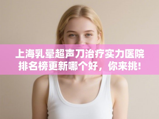 上海乳晕超声刀治疗实力医院排名榜更新哪个好，你来挑!