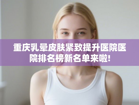 重庆乳晕皮肤紧致提升医院医院排名榜新名单来啦!