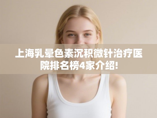 上海乳晕色素沉积微针治疗医院排名榜4家介绍!