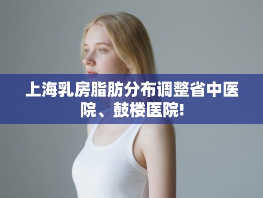 上海乳房脂肪分布调整省中医院、鼓楼医院!