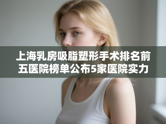 上海乳房吸脂塑形手术排名前五医院榜单公布5家医院实力雄厚! 上海乳房吸脂塑形手术排名前五医院榜单公布5家医院实力雄厚!