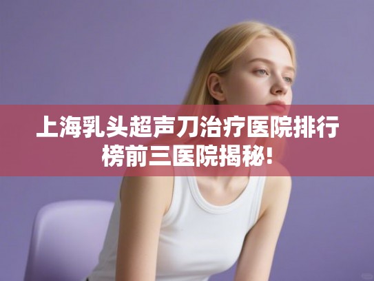 上海乳头超声刀治疗医院排行榜前三医院揭秘! 上海乳头超声刀治疗医院排行榜前三医院揭秘!