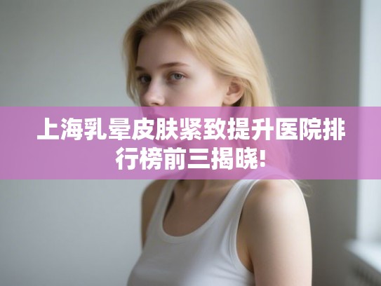上海乳晕皮肤紧致提升医院排行榜前三揭晓! 上海乳晕皮肤紧致提升医院排行榜前三揭晓!