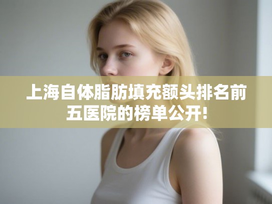 上海自体脂肪填充额头排名前五医院的榜单公开! 上海自体脂肪填充额头排名前五医院的榜单公开!