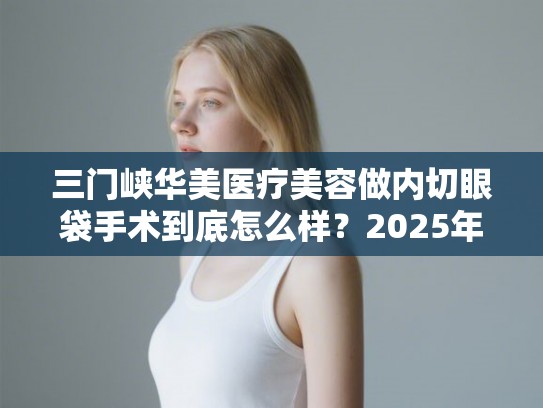 三门峡华美医疗美容做内切眼袋手术到底怎么样?2025年价格表与医生技术深度评测 三门峡华美医疗美容做内切眼袋手术到底怎么样?2025年价格表与医生技术深度评测