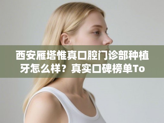 西安雁塔惟真口腔门诊部种植牙怎么样？真实口碑榜单Top5震撼来袭