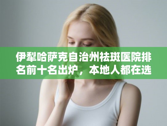 伊犁哈萨克自治州祛斑医院排名前十名出炉，本地人都在选的祛斑机构推荐