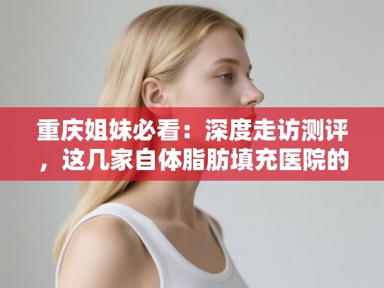 重庆姐妹必看：深度走访测评，这几家自体脂肪填充医院的口碑为什么这么好？