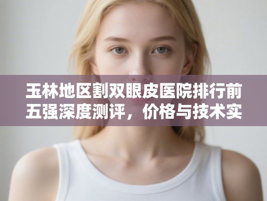 玉林地区割双眼皮医院排行前五强深度测评,价格与技术实力大公开 玉林地区割双眼皮医院排行前五强深度测评,价格与技术实力大公开