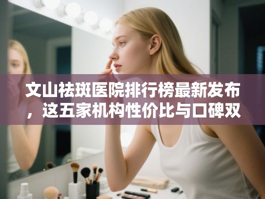 文山祛斑医院排行榜最新发布，这五家机构性价比与口碑双高！