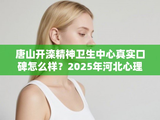 唐山开滦精神卫生中心真实口碑怎么样？2025年河北心理医院排名榜单全新出炉
