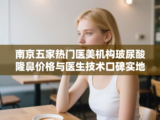 南京五家热门医美机构玻尿酸隆鼻价格与医生技术口碑实地考察报告