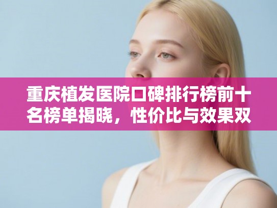 重庆植发医院口碑排行榜前十名榜单揭晓，性价比与效果双优选择