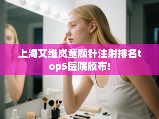 上海艾维岚童颜针注射排名top5医院颁布!