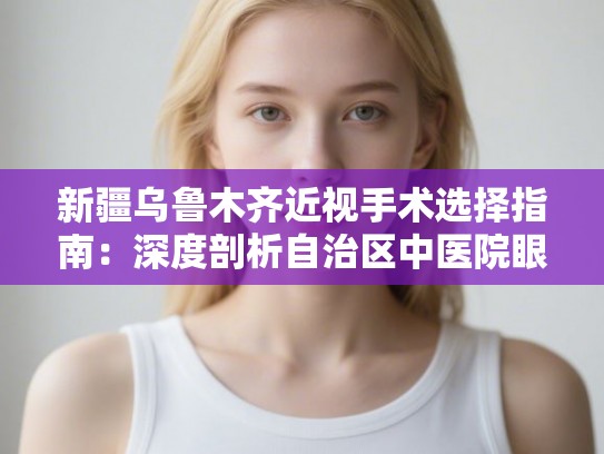 新疆乌鲁木齐近视手术选择指南：深度剖析自治区中医院眼科技术与费用