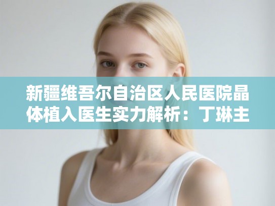 新疆维吾尔自治区人民医院晶体植入医生实力解析:丁琳主任技术与患者真实评价深度调研 新疆维吾尔自治区人民医院晶体植入医生实力解析:丁琳主任技术与患者真实评价深度调研