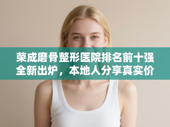 荣成磨骨整形医院排名前十强全新出炉，本地人分享真实价格与恢复体验