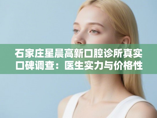 石家庄星晨高新口腔诊所真实口碑调查：医生实力与价格性价比全面分析