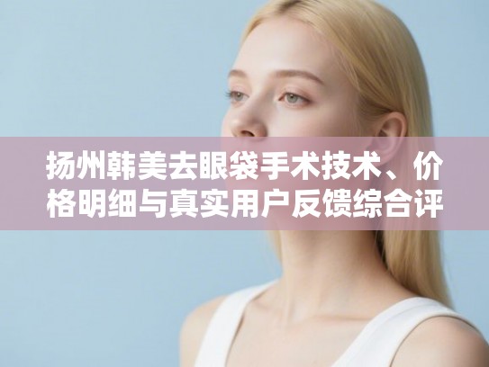 扬州韩美去眼袋手术技术、价格明细与真实用户反馈综合评估指南