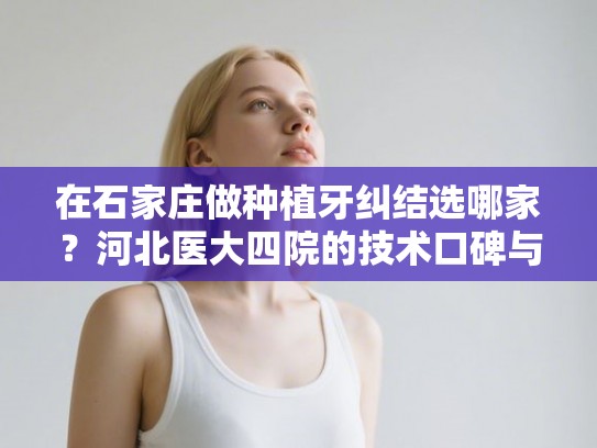 在石家庄做种植牙纠结选哪家？河北医大四院的技术口碑与详细收费参考