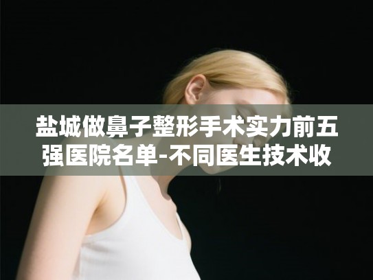 盐城做鼻子整形手术实力前五强医院名单-不同医生技术收费差异超乎想象