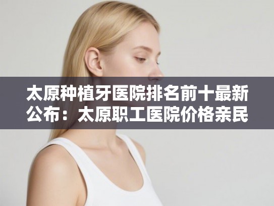 太原种植牙医院排名前十最新公布：太原职工医院价格亲民、口碑真实测评