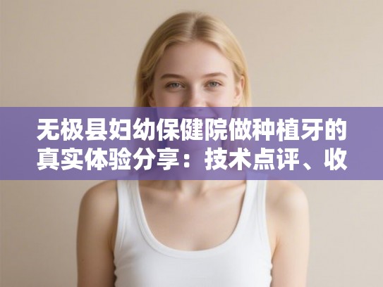 无极县妇幼保健院做种植牙的真实体验分享：技术点评、收费明细与医生选择指南