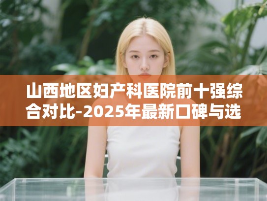 山西地区妇产科医院前十强综合对比-2025年最新口碑与选择建议