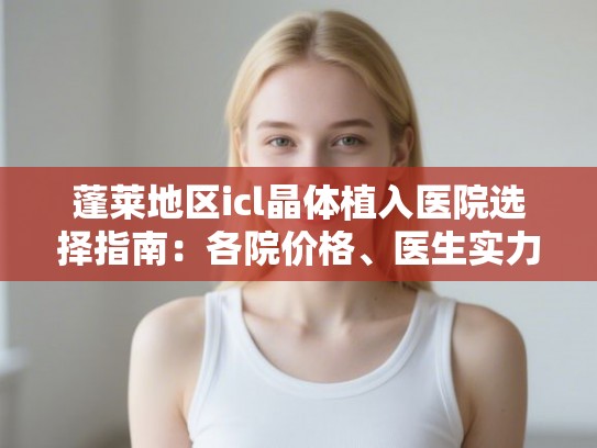 蓬莱地区icl晶体植入医院选择指南：各院价格、医生实力与术后口碑汇总