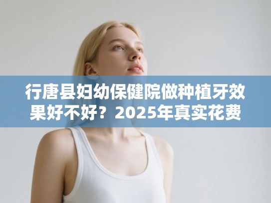 行唐县妇幼保健院做种植牙效果好不好？2025年真实花费和医生技术深度分析