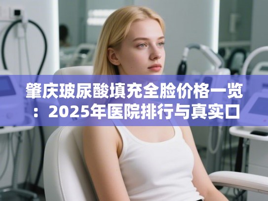 肇庆玻尿酸填充全脸价格一览：2025年医院排行与真实口碑大揭秘
