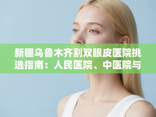 新疆乌鲁木齐割双眼皮医院挑选指南：人民医院、中医院与铂诗玥技术价格大对比