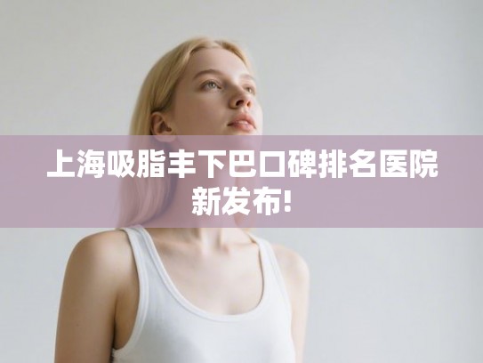 上海吸脂丰下巴口碑排名医院新发布!