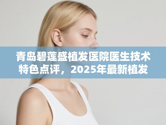 青岛碧莲盛植发医院医生技术特色点评,2025年最新植发技术详细解析 青岛碧莲盛植发医院医生技术特色点评,2025年最新植发技术详细解析