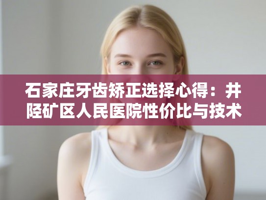 石家庄牙齿矫正选择心得：井陉矿区人民医院性价比与技术细节分享