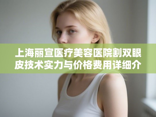 上海丽宣医疗美容医院割双眼皮技术实力与价格费用详细介绍参考 上海丽宣医疗美容医院割双眼皮技术实力与价格费用详细介绍参考